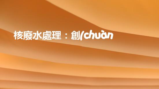 核廢水處理：創(chuàng)新科技解決方案，環(huán)境保護從我做起！